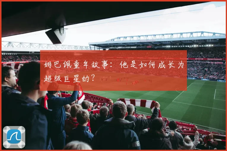 姆巴佩童年故事：他是如何成长为超级巨星的？